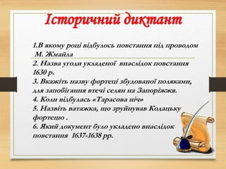 Історичний диктант
1.В якому році відбулось повстання під проводом
М. Жмайла
2. Назва угоди укладеної внаслідок повстання
1630 р.
3. Вкажіть назву фортеці збудованої поляками,
для запобігання втечі селян на Запоріжжя.
4. Коли відбулась «Тарасова ніч»
5. Назвіть ватажка, що зруйнував Кодацьку
фортецю .
6. Який документ було укладено внаслідок
повстання 1637-1638 рр.
 