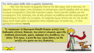 Την άλλη μέρα ήρθε πάλι ο μικρός πρίγκιπας.
- Θα 'ταν πιο καλά να έρχεσαι πάντα την ίδια ώρα, είπε η αλεπού. Αν
έρχεσαι, λόγου χάρη, στις τέσσερις το απόγευμα, εγώ θ' αρχίζω από τις τρεις
να είμαι ευτυχισμένη. Όσο θα περνάει η ώρα, τόσο εγώ θα νιώθω και πιο
ευτυχισμένη. Στις τέσσερις πια, δε θα μπορώ να καθίσω και θα τρώγομαι• θ'
ανακαλύψω την αξία της ευτυχίας. Αν έρχεσαι όμως όποτε και να 'ναι, δε θα
ξέρω ποτέ ποια ώρα να φορέσω στην καρδιά μου τα καλά της... Σ' όλα
χρειάζεται κάποια τελετή.
Το «ημέρωμα» (η δημιουργία δηλαδή δεσμών φιλίας) είναι
διαδικασία επίπονη, δύσκολη, που απαιτεί υπομονή, φροντίδα,
σταδιακή εξοικείωση, χρόνο, σεβασμό στις συνήθειες του
άλλου. Έτσι όμως, η φιλία θα έχει γερές βάσεις και θα
αντέξει στο χρόνο και στις δυσκολίες.
Σελ.
186-187
 