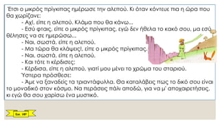 Έτσι ο μικρός πρίγκιπας ημέρωσε την αλεπού. Κι όταν κόντευε πια η ώρα που
θα χωρίζανε:
- Αχ!, είπε η αλεπού. Κλάμα που θα κάνω...
- Εσύ φταις, είπε ο μικρός πρίγκιπας, εγώ δεν ήθελα το κακό σου, μα εσύ
θέλησες να σε ημερώσω...
- Ναι, σωστά, είπε η αλεπού.
- Μα τώρα θα κλάψεις!, είπε ο μικρός πρίγκιπας.
- Ναι, σωστά, είπε η αλεπού.
- Και τότε τι κέρδισες;
- Κέρδισα, είπε η αλεπού, γιατί μου μένει το χρώμα του σταριού.
Ύστερα πρόσθεσε:
- Άμε να ξαναδείς τα τριαντάφυλλα. Θα καταλάβεις πως το δικό σου είναι
το μοναδικό στον κόσμο. Να περάσεις πάλι αποδώ, για να μ' αποχαιρετήσεις,
κι εγώ θα σου χαρίσω ένα μυστικό.
Σελ. 187
 