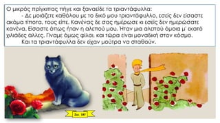 Ο μικρός πρίγκιπας πήγε και ξαναείδε τα τριαντάφυλλα:
- Δε μοιάζετε καθόλου με το δικό μου τριαντάφυλλο, εσείς δεν είσαστε
ακόμα τίποτα, τους είπε. Κανένας δε σας ημέρωσε κι εσείς δεν ημερώσατε
κανένα. Είσαστε όπως ήταν η αλεπού μου. Ήταν μια αλεπού όμοια μ' εκατό
χιλιάδες άλλες. Γίναμε όμως φίλοι, και τώρα είναι μοναδική στον κόσμο.
Και τα τριαντάφυλλα δεν είχαν μούτρα να σταθούν.
Σελ. 187
 