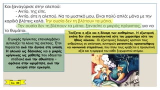 Και ξαναγύρισε στην αλεπού:
- Αντίο, της είπε.
- Αντίο, είπε η αλεπού. Να το μυστικό μου. Είναι πολύ απλό: μόνο με την
καρδιά βλέπεις καλά. Την ουσία δεν τη βλέπουν τα μάτια.
- Την ουσία δεν τη βλέπουν τα μάτια, ξαναείπε ο μικρός πρίγκιπας, για να
το θυμάται. Τονίζεται η αξία και η δύναμη των αισθημάτων. Η εξωτερική
εικόνα δεν είναι αποκαλυπτική ούτε του χαρακτήρα ούτε του
ήθους κάποιου. Οι εξωτερικές διαφορές κρατούν τους
ανθρώπους σε απόσταση, συντηρούν ρατσιστικές προκαταλήψεις
και κοινωνικά στερεότυπα, που πίσω τους κρύβεται η προσωπική
αξία και η ομορφιά του κάθε ξεχωριστού ατόμου.
Ο μικρός πρίγκιπας επαναλαμβάνει
αυτολεξεί τα λόγια της αλεπούς. Έτσι
πορεύεται από την άγνοια στη γνώση.
Η αλεπού ως δάσκαλος και ο μικρός
πρίγκιπας ως μαθητής που οδηγείται
σταδιακά από την αθωότητα –
αφέλεια στην ωριμότητα, από την
απειρία στην εμπειρία.
Σελ. 188
 