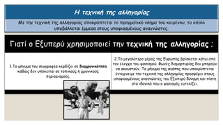 Γιατί ο Εξυπερύ χρησιμοποιεί την τεχνική της αλληγορίας ;
1.Το μήνυμα του συγγραφέα κερδίζει σε διαχρονικότητα
καθώς δεν υπόκειται σε τοπικούς ή χρονικούς
περιορισμούς.
2.Το μεγαλύτερο μέρος της Ευρώπης βρίσκεται κάτω από
τον έλεγχο του φασισμού. Φωνές διαμαρτυρίας δεν μπορούν
να ακουστούν. Το μήνυμα της αγάπης που υποκρύπτεται
έντεχνα με την τεχνική της αλληγορίας προσφέρει στους
υποψιασμένους αναγνώστες του Εξυπερύ δύναμη και πίστη
στα ιδανικά που ο φασισμός ευτελίζει.
Η τεχνική της αλληγορίας
Με την τεχνική της αλληγορίας αποκρύπτεται το πραγματικό νόημα του κειμένου, το οποίο
υποβάλλεται έμμεσα στους υποψιασμένους αναγνώστες.
 