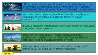 1 Ποιες ομοιότητες και ποιες διαφορές παρατηρείτε ανάμεσα στο
απόσπασμα και στα παραδοσιακά παραμύθια που γνωρίζετε;
Σχολιάστε ειδικότερα μία ομοιότητα και μία διαφορά που εντοπίσατε.
2 Για ποιο λόγο ο πρίγκιπας λυπήθηκε όταν είδε τον ανθισμένο
τριανταφυλλόκηπο; Πώς αντιμετώπισε τελικά την αρχική
στενοχώρια του;
3 Τι ρόλο παίζει στο απόσπασμα η αλεπού; Σχολιάστε την επίδραση
που έχει στο μικρό πρίγκιπα.
4 Πώς και γιατί παρουσιάζει η αλεπού τη διαδικασία του
ημερώματος στο μικρό πρίγκιπα; Πιστεύετε ότι τον βοήθησε να
καταλάβει τι είναι το «ημέρωμα» και πώς γίνεται;
5 Τι νόημα έχει το «μυστικό» της αλεπούς: «μόνο με την καρδιά
βλέπεις καλά. Την ουσία δεν τη βλέπουν τα μάτια»;
Σελ. 189
 