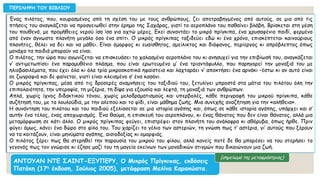 Ένας πιλότος, που, κουρασμένος από τη σχέση του με τους ανθρώπους, ζει αποτραβηγμένος από αυτούς, σε μια από τις
πτήσεις του αναγκάζεται να προσγειωθεί στην έρημο της Σαχάρας, γιατί το αεροπλάνο του παθαίνει βλάβη. Βρίσκεται στη μέση
του πουθενά, με προμήθειες νερού ίσα ίσα για οχτώ μέρες. Εκεί συναντάει το μικρό πρίγκιπα, ένα χρυσαφένιο παιδί, φερμένο
από έναν άγνωστο πλανήτη μεγάλο όσο ένα σπίτι. Ο μικρός πρίγκιπας ταξιδεύει εδώ κι ένα χρόνο, επισκέπτεται καινούριους
πλανήτες, θέλει να δει και να μάθει. Είναι όμορφος κι ευαίσθητος, αμείλικτος και διάφανος, περίεργος κι απρόβλεπτος όπως
μονάχα τα παιδιά μπορούν να είναι.
Ο πιλότος, την ώρα που αγωνίζεται να επισκευάσει το χαλασμένο αεροπλάνο του κι ανησυχεί για την επιβίωσή του, αναγκάζεται
ν’ αντιμετωπίσει ένα παραμυθένιο πλάσμα, που είναι ερωτευμένο μ’ ένα τριαντάφυλλο, που παρηγορεί την μοναξιά του με
ηλιοβασιλέματα, που έχει όλα κι όλα τρία μικροσκοπικά ηφαίστεια και λαχταράει ν’ αποκτήσει ένα αρνάκι –έστω κι αν αυτό είναι
σε ζωγραφιά και δε φαίνεται, γιατί είναι κλεισμένο σ’ ένα κασόνι.
Ο μικρός πρίγκιπας, μέσα από τις δροσερές αναμνήσεις του ταξιδιού του, ξετυλίγει μπροστά στα μάτια του πιλότου όλη την
επιπολαιότητα, την υπεροψία, τη μιζέρια, τη δίψα για εξουσία και λεφτά, τη μοναξιά των ανθρώπων.
Απλά, χωρίς ίχνος διδακτικού τόνου, χωρίς μελοδραματισμούς και υπερβολές, κάθε περιγραφή του μικρού πρίγκιπα, κάθε
συζήτησή του, με τα λουλούδια, με την αλεπού και το φίδι, είναι μάθημα ζωής. Μια συνεχής αναζήτηση για την «αλήθεια».
Η συνάντηση του πιλότου και του παιδιού εξελίσσεται σε μια ιστορία αγάπης και, όπως σε κάθε ιστορία αγάπης, υπάρχει και σ’
αυτήν ένα τέλος, ένας αποχωρισμός. Ένα θαύμα, η επισκευή του αεροπλάνου, κι ένας θάνατος που δεν είναι θάνατος, αλλά μια
μεταμόρφωση σε κάτι άλλο. Ο μικρός πρίγκιπας φεύγει, επιστρέφει στον πλανήτη του ανάλαφρα κι αθόρυβα, όπως ήρθε. Πριν
φύγει όμως, κάνει ένα δώρο στο φίλο του. Του χαρίζει το γέλιο των αστεριών, τη γνώση πως τ’ αστέρια, γι’ αυτούς που ξέρουν
να τα κοιτάζουν, είναι μηνύματα αγάπης, αισιοδοξίας κι ομορφιάς.
Ο πιλότος ξέρει πως θα στερηθεί την παρουσία του μικρού του φίλου, αλλά κανείς ποτέ δε θα μπορέσει να του στερήσει το
γεγονός πως τον γνώρισε κι έζησε μαζί του τη μαγεία εκείνων των μοναδικών στιγμών που δικαιώνουν μια ζωή.
ΠΕΡΙΛΗΨΗ ΤΟΥ ΒΙΒΛΙΟΥ
ΑΝΤΟΥΑΝ ΝΤΕ ΣΑΙΝΤ-ΕΞΥΠΕΡΥ, Ο Μικρός Πρίγκιπας, εκδόσεις
Πατάκη (17η έκδοση, Ιούλιος 2005), μετάφραση Μελίνα Καρακώστα.
(σημείωμα της μεταφράστριας)
 