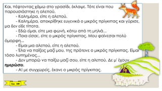 Και, πέφτοντας χάμω στο γρασίδι, έκλαψε. Τότε είναι που
παρουσιάστηκε η αλεπού.
- Καλημέρα, είπε η αλεπού.
- Καλημέρα, αποκρίθηκε ευγενικά ο μικρός πρίγκιπας και γύρισε,
μα δεν είδε τίποτα.
- Εδώ είμαι, είπε μια φωνή, κάτω από τη μηλιά...
- Ποια είσαι;, είπε ο μικρός πρίγκιπας. Μου φαίνεσαι πολύ
όμορφη...
- Είμαι μια αλεπού, είπε η αλεπού.
- Έλα να παίξεις μαζί μου, της πρότεινε ο μικρός πρίγκιπας. Είμαι
τόσο λυπημένος...
- Δεν μπορώ να παίξω μαζί σου, είπε η αλεπού. Δε μ' έχουν
ημερώσει.
- Α! με συγχωρείς, έκανε ο μικρός πρίγκιπας.
Σελ. 185
 