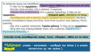 Το σκέφτηκε όμως και πρόσθεσε:
- Τι πάει να πει «ημερώσει»;
- Εσύ δεν είσαι αποδώ, είπε η αλεπού, τι γυρεύεις;
- Γυρεύω τους ανθρώπους, είπε ο μικρός πρίγκιπας. Τι πάει να πει
«ημερώσει»;
- Οι άνθρωποι, είπε η αλεπού, έχουν τουφέκια και κυνηγούνε. Μεγάλος
μπελάς! Ανατρέφουν όμως και κότες. Αυτό είναι το μόνο τους όφελος. Κότες
γυρεύεις;
- Όχι, είπε ο μικρός πρίγκιπας. Γυρεύω φίλους. Τι πάει να πει «ημερώσει»;
- Είναι κάτι που παραμελήθηκε πολύ, είπε η αλεπού. Σημαίνει «να
δημιουργείς δεσμούς...».
Έμφυτη ανάγκη ανθρώπου για επικοινωνία και φιλία.
Αλληγορική φράση: υπαινίσσεται τον πόλεμο.
Ανάπτυξη στενής συναισθηματικής σχέσης, έγνοια, ενδιαφέρον, ευθύνη για τον άλλον.
: γνώση – κατανόηση – αποδοχή του άλλου ( η γνώση
κατακτιέται με την αγάπη ).Σελ. 185
 