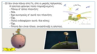 - Ω! δεν είναι πάνω στη Γη, είπε ο μικρός πρίγκιπας.
Η αλεπού φάνηκε πολύ παραξενεμένη:
- Πάνω σ' άλλο πλανήτη;
- Ναι.
- Έχει κυνηγούς σ' αυτό τον πλανήτη;
- Όχι.
- Πολύ ενδιαφέρον αυτό. Και κότες;
- Όχι.
- Τίποτα δεν είναι τέλειο, αναστέναξε η αλεπού.
Σελ. 186
 
