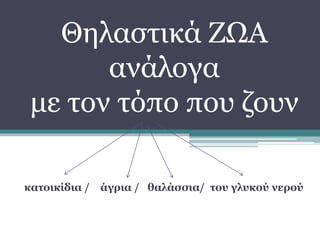 Θηλαστικά ΖΩΑ
ανάλογα
με τον τόπο που ζουν
κατοικίδια / άγρια / θαλάσσια/ του γλυκού νερού
 