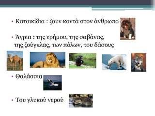 • Κατοικίδια : ζουν κοντά στον άνθρωπο
• Άγρια : της ερήμου, της σαβάνας,
της ζούγκλας, των πόλων, του δάσους
• Θαλάσσια
• Του γλυκού νερού
 
