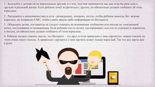 1 . Беседуйте с детьми об их виртуальных друзьях и о том, чем они занимаются так, как если бы речь шла о
друзьях в реальной жизни. Если ребенок хочет встретиться с другом, он обязательно должен сообщить об этом
взрослым.
2 . Расскажите о мошенничествах в сети - розыгрышах, лотереях, тестах, чтобы ребенок никогда, без ведома
взрослых, не отправлял СМС, чтобы узнать какую-либо информацию из Интернета.
3 . Объясните детям, что никогда не следует отвечать на мгновенные сообщения или письма по электронной
почте, поступившие от незнакомцев. Если ребенка что-то пугает, настораживает или кто-то угрожает в переписке,
в письме, он обязательно должен сообщить об этом взрослым.
4. Ребенок должен усвоить мысль, что Интернет – это друг, и если правильно с ним «дружить», можно извлечь из
этого очень много пользы. А правильно «дружить» с ним научить может только взрослый. Так что все карты вам
в руки.
 