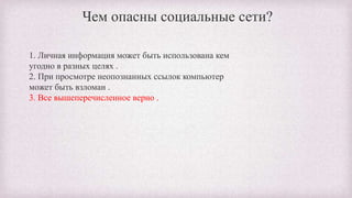1. Личная информация может быть использована кем
угодно в разных целях .
2. При просмотре неопознанных ссылок компьютер
может быть взломан .
3. Все вышеперечисленное верно .
Чем опасны социальные сети?
 