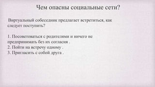 Чем опасны социальные сети?
Виртуальный собеседник предлагает встретиться, как
следует поступить?
1. Посоветоваться с родителями и ничего не
предпринимать без их согласия .
2. Пойти на встречу одному .
3. Пригласить с собой друга .
 