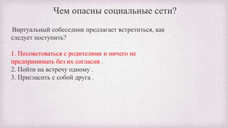 Чем опасны социальные сети?
Виртуальный собеседник предлагает встретиться, как
следует поступить?
1. Посоветоваться с родителями и ничего не
предпринимать без их согласия .
2. Пойти на встречу одному .
3. Пригласить с собой друга .
 
