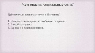 Чем опасны социальные сети?
Действуют ли правила этикета в Интернете?
1. Интернет - пространство свободное от правил .
2. В особых случаях .
3. Да, как и в реальной жизни.
 