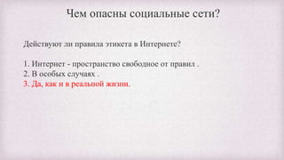 Чем опасны социальные сети?
Действуют ли правила этикета в Интернете?
1. Интернет - пространство свободное от правил .
2. В особых случаях .
3. Да, как и в реальной жизни.
 