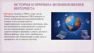 ИСТОРИЯ И ПРИЧИНА ВОЗНИКНОВЕНИЯ
ИНТЕРНЕТА
• Интернет возник в 1960-е годы, когда
Министерство обороны США решило, в
целях содействия коллективной работы
ученых и исследователей из
территориально отдаленных регионов, дать
им возможность подключаться к одним и
тем же компьютерам, редким тогда и
дорогостоящим машинам и иметь доступ к
общим файлам. Для этого требовалось
объединить все компьютеры в одну сеть и
превратить их в единую систему.
 