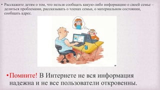 • Расскажите детям о том, что нельзя сообщать какую-либо информацию о своей семье –
делиться проблемами, рассказывать о членах семьи, о материальном состоянии,
сообщать адрес.
•Помните! В Интернете не вся информация
надежна и не все пользователи откровенны.
 