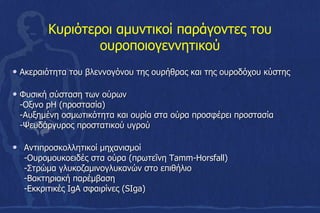 Κυριότεροι αμυντικοί παράγοντες του
ουροποιογεννητικού
• Ακεραιότητα του βλεννογόνου της ουρήθρας και της ουροδόχου κύστης
• Φυσική σύσταση των ούρων
-Οξινο pH (προστασία)
-Αυξημένη οσμωτικότητα και ουρία στα ούρα προσφέρει προστασία
-Ψευδάργυρος προστατικού υγρού
• Αντιπροσκολλητικοί μηχανισμοί
-Ουρομουκοειδές στα ούρα (πρωτεΐνη Tamm-Horsfall)
-Στρώμα γλυκοζαμινογλυκανών στο επιθήλιο
-Βακτηριακή παρέμβαση
-Εκκριτικές IgA σφαιρίνες (SIga)
 