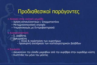 Προδιαθεσικοί παράγοντες
• Αλλαγές στην κολπική χλωρίδα
– Χρήση αντισυλληπτικών / Σπερματοκτόνα
– Μετεμμηνοπαυσιακή ατροφία
– Υπεραποικισμός με Εντεροβακτηριακά
• Ανοσοκαταστολή
– Σ. Διαβήτης
– Εγκυμοσύνη
- ↓ τόνος & περίσταλση των ουρητήρων
- προσωρινή ανεπάρκεια των κυστεουρητηρικών βαλβίδων
• Συνουσία
– Διευκολύνει την είσοδο µικροβίων από την ουρήθρα στην ουροδόχο κύστη
– Kυστίτιδα του μήνα του μέλιτος
 