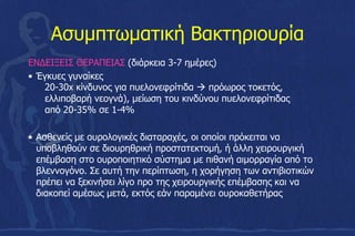 Ασυμπτωματική Βακτηριουρία
ΕΝΔΕΙΞΕΙΣ ΘΕΡΑΠΕΙΑΣ (διάρκεια 3-7 ηµέρες)
• Έγκυες γυναίκες
20-30x κίνδυνος για πυελονεφρίτιδα  πρόωρος τοκετός,
ελλιποβαρή νεογνά), µείωση του κινδύνου πυελονεφρίτιδας
από 20-35% σε 1-4%
• Ασθενείς µε ουρολογικές διαταραχές, οι οποίοι πρόκειται να
υποβληθούν σε διουρηθρική προστατεκτοµή, ή άλλη χειρουργική
επέµβαση στο ουροποιητικό σύστηµα µε πιθανή αιµορραγία από το
βλεννογόνο. Σε αυτή την περίπτωση, η χορήγηση των αντιβιοτικών
πρέπει να ξεκινήσει λίγο προ της χειρουργικής επέµβασης και να
διακοπεί αµέσως µετά, εκτός εάν παραµένει ουροκαθετήρας
 