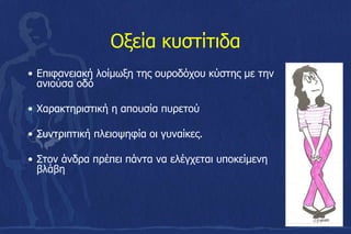 Οξεία κυστίτιδα
• Επιφανειακή λοίμωξη της ουροδόχου κύστης με την
ανιούσα οδό
• Χαρακτηριστική η απουσία πυρετού
• Συντριπτική πλειοψηφία οι γυναίκες.
• Στον άνδρα πρέπει πάντα να ελέγχεται υποκείμενη
βλάβη
 