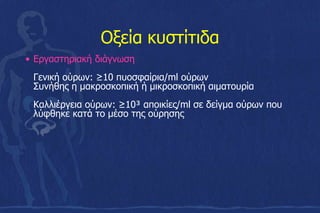 Οξεία κυστίτιδα
• Εργαστηριακή διάγνωση
Γενική ούρων: ≥10 πυοσφαίρια/ml ούρων
Συνήθης η μακροσκοπική ή μικροσκοπική αιματουρία
Καλλιέργεια ούρων: ≥10³ αποικίες/ml σε δείγμα ούρων που
λύφθηκε κατά το μέσο της ούρησης
 