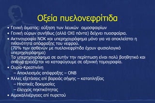 Οξεία πυελονεφρίτιδα
• Γενική άιματος: αύξηση των λευκών αιμοσφαιρίων
• Γενική ούρων συνήθως (αλλά ΟΧΙ πάντα) δείχνει πυοσφαίρια.
• Ακτινογραφία ΝΟΚ και υπερηχογράφημα μόνο για να αποκλείστει η
πιθανότητα απόφραξης του νεφρού.
(70% των ασθενών με πυελονεφρίτιδα έχουν φυσιολογικό
υπερηχογράφημα)
Το υπερηχογράφημα σε αυτήν την περίπτωση είναι πολύ βοηθητικό και
σπάνια χρειάζεται να καταφύγουμε σε αξονική τομογραφία.
• Ουρία-Κρεατινίνη
– Αποκλεισμός απόφραξης – ΟΝΒ
• Άλλες εξετάσεις επί βαρειάς σήψης – καταπληξίας
– Ηπατικές δοκιμασίες
– έλεγχος πηκτικότητας
• Αιμοκαλλιέργειες επί πυρετού
 