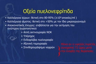 Οξεία πυελονεφρίτιδα
• Καλλιέργεια ούρων: θετική στο 80-95% (≥104 αποικίες/ml )
• Καλλιέργεια αίματος: θετική στο >50% με τον ίδιο μικροοργανισμό
• Απεικονιστικός έλεγχος: επιβάλλεται για την εκτίμηση του
ανώτερου ουροποιητικού
» Απλή ακτινογραφία ΝΟΚ
» Υπέρηχος
» Ενδοφλέβια πυελογραφία
» Αξονική τομογραφία
» Σπινθηρογράφημα νεφρών
}
Μόνο αν ο υψηλός πυρετός
συνεχιστεί 72 ώρες μετά
την έναρξη της θεραπείας
 