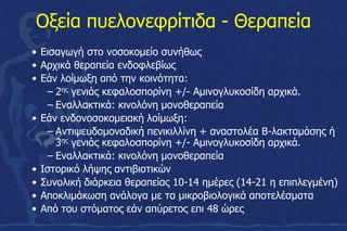 Οξεία πυελονεφρίτιδα - Θεραπεία
• Εισαγωγή στο νοσοκομείο συνήθως
• Αρχικά θεραπεία ενδοφλεβίως
• Εάν λοίμωξη από την κοινότητα:
– 2ης γενιάς κεφαλοσπορίνη +/- Αμινογλυκοσίδη αρχικά.
– Εναλλακτικά: κινολόνη μονοθεραπεία
• Εάν ενδονοσοκομειακή λοίμωξη:
– Αντιψευδομοναδική πενικιλλίνη + αναστολέα Β-λακταμάσης ή
3ης γενιάς κεφαλοσπορίνη +/- Αμινογλυκοσίδη αρχικά.
– Εναλλακτικά: κινολόνη μονοθεραπεία
• Ιστορικό λήψης αντιβιοτικών
• Συνολική διάρκεια θεραπείας 10-14 ημέρες (14-21 η επιπλεγμένη)
• Αποκλιμάκωση ανάλογα με τα μικροβιολογικά αποτελέσματα
• Από του στόματος εάν απύρετος επι 48 ώρες
 