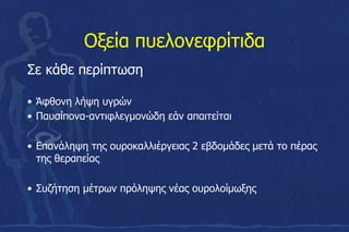 Οξεία πυελονεφρίτιδα
Σε κάθε περίπτωση
• Άφθονη λήψη υγρών
• Παυσίπονα-αντιφλεγμονώδη εάν απαιτείται
• Επανάληψη της ουροκαλλιέργειας 2 εβδομάδες μετά το πέρας
της θεραπείας
• Συζήτηση μέτρων πρόληψης νέας ουρολοίμωξης
 