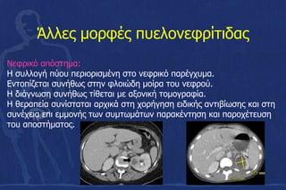 Άλλες μορφές πυελονεφρίτιδας
Νεφρικό απόστημα:
Η συλλογή πύου περιορισμένη στο νεφρικό παρέγχυμα.
Εντοπίζεται συνήθως στην φλοιώδη μοίρα του νεφρού.
Η διάγνωση συνήθως τίθεται με αξονική τομογραφία.
Η θεραπεία συνίσταται αρχικά στη χορήγηση ειδικής αντιβίωσης και στη
συνέχεια επι εμμονής των συμτωμάτων παρακέντηση και παροχέτευση
του αποστήματος.
 