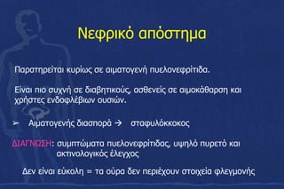 Νεφρικό απόστημα
➢ Αιματογενής διασπορά  σταφυλόκκοκος
ΔΙΑΓΝΩΣΗ: συμπτώματα πυελονεφρίτιδας, υψηλό πυρετό και
ακτινολογικός έλεγχος
Δεν είναι εύκολη = τα ούρα δεν περιέχουν στοιχεία φλεγμονής
Παρατηρείται κυρίως σε αιματογενή πυελονεφρίτιδα.
Είναι πιο συχνή σε διαβητικούς, ασθενείς σε αιμοκάθαρση και
χρήστες ενδοφλέβιων ουσιών.
 