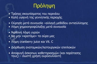 • Τρόπος σκουπίσματος του περινέου
• Καλή υγιεινή της γεννητικής περιοχής
• Ούρηση μετά συνουσία –αλλαγή μεθόδου αντισύλληψης
• Λήψη χημειοπροφύλαξης μετά συνουσία
• Άφθονη λήψη υγρών
• Να μην «κρατάμε» τα ούρα μας
• Λήψη cranberry juice και Vit. C
• Διόρθωση ανατομικών/λειτουργικών επιπλοκών
• Αποφυγή άσκοπων καθετηριασμών (και παράτασης
τους) – σωστή χρήση ουροσυλλέκτη
Πρόληψη
 