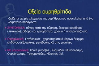 Οξεία ουρηθρίτιδα
• ΣΥΜΤΩΜΑΤΑ: πόνος κατά την ούρηση, έκκριμα ουρήθρας
(λευκωπό), οίδημα και ερυθρότητα, χρόνια ή υποτροπιάζουσα
• Γονοκοκκική: Γονόκοκκος - χαρακτηριστικό κίτρινο έκκριμα
κίνδυνος σεξουαλικής μετάδοσης x2 στις γυναίκες
• Μη γονοκοκκική: Κοινά μικρόβια , Χλαμύδια, Μυκόπλασμα,
Ουρεόπλασμα, Τριχομονάδες, Μύκητες, Ιοί.
Ορίζεται ως μία φλεγμονή της ουρήθρας που προκαλείται από ένα
λοιμογόνο παράγοντα
 