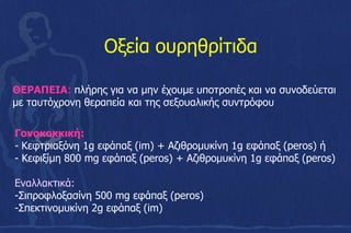 ΘΕΡΑΠΕΙΑ: πλήρης για να μην έχουμε υποτροπές και να συνοδεύεται
με ταυτόχρονη θεραπεία και της σεξουαλικής συντρόφου
Οξεία ουρηθρίτιδα
Γονοκοκκική:
- Κεφτριαξόνη 1g εφάπαξ (im) + Αζιθρομυκίνη 1g εφάπαξ (peros) ή
- Κεφιξίμη 800 mg εφάπαξ (peros) + Αζιθρομυκίνη 1g εφάπαξ (peros)
Eναλλακτικά:
-Σιπροφλοξασίνη 500 mg εφάπαξ (peros)
-Σπεκτινομυκίνη 2g εφάπαξ (im)
 