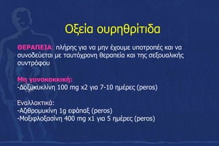 ΘΕΡΑΠΕΙΑ: πλήρης για να μην έχουμε υποτροπές και να
συνοδεύεται με ταυτόχρονη θεραπεία και της σεξουαλικής
συντρόφου
Οξεία ουρηθρίτιδα
Μη γονοκοκκική:
-Δοξυκυκλίνη 100 mg x2 για 7-10 ημέρες (peros)
Εναλλακτικά:
-Αζιθρομυκίνη 1g εφάπαξ (peros)
-Mοξιφλοξασίνη 400 mg x1 για 5 ημέρες (peros)
 