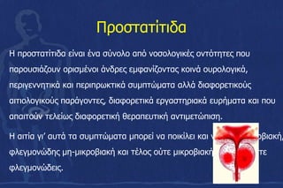 Ποστατίτιδα
Η προστατίτιδα είναι ένα σύνολο από νοσολογικές οντότητες που
παρουσιάζουν ορισμένοι άνδρες εμφανίζοντας κοινά ουρολογικά,
περιγεννητικά και περιπρωκτικά συμπτώματα αλλά διαφορετικούς
αιτιολογικούς παράγοντες, διαφορετικά εργαστηριακά ευρήματα και που
απαιτούν τελείως διαφορετική θεραπευτική αντιμετώπιση.
Η αιτία γι’ αυτά τα συμπτώματα μπορεί να ποικίλει και να είναι μικροβιακή,
φλεγμονώδης μη-μικροβιακή και τέλος ούτε μικροβιακή αλλά και ούτε
φλεγμονώδεις.
 