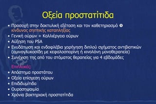 Οξεία προστατίτιδα
• Προσοχή στην δακτυλική εξέταση και τον καθετηριασμό 
κίνδυνος σηπτικής καταπληξίας
• Γενική ούρων + Καλλιέργεια ούρων
• Αύξηση του PSA
• Ενυδάτωση και ενδοφλέβια χορήγηση διπλού σχήματος αντιβιοτικών
(αμινογλυκοσίδη με κεφαλοσπορίνη ή κινολόνη μονοθεραπεία)
• Συνέχιση της από του στόματος θεραπείας για 4 εβδομάδες
Επιπλοκές:
• Απόστημα προστάτου
• Οξεία επίσχεση ούρων
• Επιδιδυμίτιδα
• Ουροσηψαιμία
• Χρόνια βακτηριακή προστατίτιδα
 