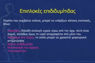 Eπιπλοκές επιδιδυμίτιδας
Παρόλο που συμβαίνει σπάνια, μπορεί να υπάρξουν κάποιες επιπλοκές,
όπως:
• Υδροκήλη, δηλαδή συλλογή υγρού γύρω από τον όρχι. Αυτό είναι
συχνό, συνήθως όμως το υγρό απορροφάται από μόνο του.
• Απόστημα στο όσχεο, το οποίο μπορεί να χρειαστεί χειρουργική
αντιμετώπιση
• Χρόνια επιδιδυμίτιδα
• Καταστροφή του όρχεως
• Υπογονιμότητα
 