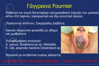 Γάγγραινα Fournier
Επιθετική και συχνά θανατηφόρα πολυµικροβιακή λοίµωξη των µαλακών
ιστών στο περίνεο, περιπρωκτικά και έξω γεννητικά όργανα
Παράγοντας κινδύνου: Σακχαρώδης Διαβήτης
Κλινικά: Νεκρωτική φυσαλίδα με οίδημα
και ερυθρότητα
Πολυμικροβιακη αιτιολογία:
S. aureus, Streptococcus sp. Klebsiella,
E. Coli, anaerobic bacteria (Clostridium sp.)
Θεραπεία με αντιβιοτικά ευρέως φάσματος
Επαναλαµβανόµενοι χειρουργικοί καθαρισµοί – έναρξη από το πρώτο 24hr
 