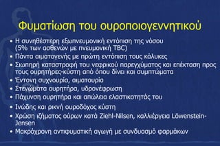 Φυματίωση του ουροποιογεννητικού
• Η συνηθέστερη εξωπνευμονική εντόπιση της νόσου
(5% των ασθενών με πνευμονική TBC)
• Πάντα αιματογενής με πρώτη εντόπιση τους κάλυκες
• Σιωπηρή καταστροφή του νεφρικού παρεγχύματος και επέκταση προς
τους ουρητήρες-κύστη από όπου δίνει και συμπτώματα
• Έντονη συχνουρία, αιματουρία
• Στενώματα ουρητήρα, υδρονέφρωση
• Πάχυνση ουρητήρα και απώλεια ελαστικοτητάς του
• Ινώδης και ρικνή ουροδόχος κύστη
• Χρώση ιζήματος ούρων κατά Ziehl-Nilsen, καλλιέργεια Löwenstein-
Jensen
• Μακρόχρονη αντιφυματική αγωγή με συνδυασμό φαρμάκων
 