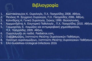 Βιβλιογραφία
1. Κωστακόπουλος Κ. Ουρολογία, Π.Χ. Πασχαλίδης 2008. Αθήνα,
2. Μελέκος Μ. Σύγχρονη Ουρολογία, Π.Χ. Πασχαλίδης 2006. Αθήνα,
3. Καλινδέρης Α. Γενική Ουρολογία, Σιώκης 1999. Θεσσαλονίκη,
4. Αρχιμανδρίτης Α. Εσωτερική Παθολογία , Π.Χ. Πασχαλίδης 2010. Αθήνα
5. Γιαμμαρέλου Ε. Λοιμώξεις και αντιμικροβιακή χημειοθεραπεία,
Π.Χ. Πασχαλίδης 2009. Αθήνα,
6. Ουρολοίμωξη σε παιδιά. Paidiatros.com,
7. Oυρολοιμώξεις, Ινστιτούτο Μελέτης Ουρολογικών Παθήσεων,
8. Πρόληψη ουρολοιμώξεων, Ινστιτούτο Μελέτης Ουρολογικών Παθήσεων
9. EAU-Guidelines-Urological-Infections 2016
 