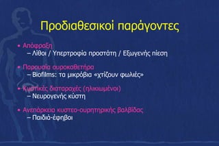 Προδιαθεσικοί παράγοντες
• Απόφραξη
– Λίθοι / Υπερτροφία προστάτη / Εξωγενής πίεση
• Παρουσία ουροκαθετήρα
– Biofilms: τα μικρόβια «χτίζουν φωλιές»
• Κυστικές διαταραχές (ηλικιωμένοι)
– Νευρογενής κύστη
• Ανεπάρκεια κυστεο-ουρητηρικής βαλβίδας
– Παιδιά-έφηβοι
 