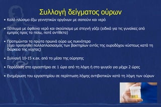 Συλλογή δείγματος ούρων
• Καλό πλύσιμο έξω γεννητικών οργάνων με σαπούνι και νερό
• Ξέπλυμα με άφθονο νερό και σκούπισμα με στεγνή γάζα (ειδικά για τις γυναίκες από
εμπρός προς τα πίσω, ποτέ αντίθετα)
• Προτιμώνται τα πρώτα πρωινά ούρα ως πυκνότερα
(έχει προηγηθεί πολλαπλασιασµός των βακτηρίων εντός της ουροδόχου κύστεως κατά τη
διάρκεια της νύχτας)
• Συλλογή 10-15 κ.εκ. από το μέσο της ούρησης
• Παράδοση στο εργαστήριο σε 1 ώρα από τη λήψη ή στο ψυγείο για μέχρι 2 ώρες
• Ενημέρωση του εργαστηρίου σε περίπτωση λήψης αντιβιοτικών κατά τη λήψη των ούρων
 