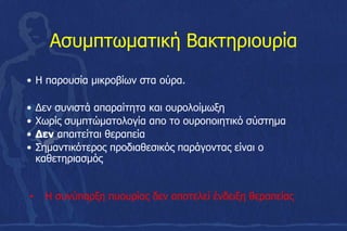 Ασυμπτωματική Βακτηριουρία
• Η παρουσία μικροβίων στα ούρα.
• Δεν συνιστά απαραίτητα και ουρολοίμωξη
• Χωρίς συμπτώματολογία απο το ουροποιητικό σύστημα
• Δεν απαιτείται θεραπεία
• Σηµαντικότερος προδιαθεσικός παράγοντας είναι ο
καθετηριασµός
• Η συνύπαρξη πυουρίας δεν αποτελεί ένδειξη θεραπείας
 