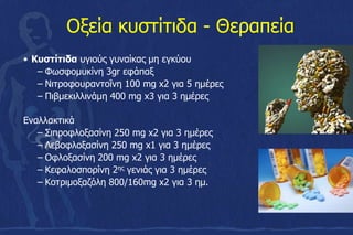 Οξεία κυστίτιδα - Θεραπεία
• Κυστίτιδα υγιούς γυναίκας μη εγκύου
– Φωσφομυκίνη 3gr εφάπαξ
– Νιτροφουραντοΐνη 100 mg x2 για 5 ημέρες
– Πιβμεκιλλινάμη 400 mg x3 για 3 ημέρες
Εναλλακτικά
– Σιπροφλοξασίνη 250 mg x2 για 3 ημέρες
– Λεβοφλοξασίνη 250 mg x1 για 3 ημέρες
– Οφλοξασίνη 200 mg x2 για 3 ημέρες
– Κεφαλοσπορίνη 2ης γενιάς για 3 ημέρες
– Κοτριμοξαζόλη 800/160mg x2 για 3 ημ.
 