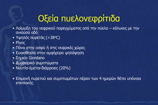 Οξεία πυελονεφρίτιδα
• Λοίμωξη του νεφρικού παρεγχύματος από την πύελο – κάλυκες με την
ανιούσα οδό
• Υψηλός πυρετός (>38oC)
• Ρίγος
• Πόνο στην οσφύ ή στις νεφρικές χώρες
• Ευαισθησία στην αμφίχειρο ψηλάφηση
• Σημείο Giordano
• Δυσουρικά συμπτώματα
• Nαυτία-έμετοι-διάρροιες (20%)
• Επιμονή πυρετού και συμπτωμάτων πέραν των 4 ημερών θέτει υπόνοια
επιπλοκής
 