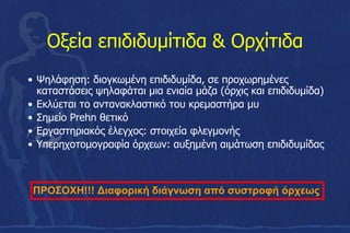 Οξεία επιδιδυμίτιδα & Ορχίτιδα
• Ψηλάφηση: διογκωμένη επιδιδυμίδα, σε προχωρημένες
καταστάσεις ψηλαφάται μια ενιαία μάζα (όρχις και επιδιδυμίδα)
• Εκλύεται το αντανακλαστικό του κρεμαστήρα μυ
• Σημείο Prehn θετικό
• Εργαστηριακός έλεγχος: στοιχεία φλεγμονής
• Υπερηχοτομογραφία όρχεων: αυξημένη αιμάτωση επιδιδυμίδας
ΠΡΟΣΟΧΗ!!! Διαφορική διάγνωση από συστροφή όρχεως
 