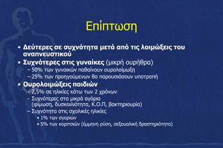 Επίπτωση
• Δεύτερες σε συχνότητα μετά από τις λοιμώξεις του
αναπνευστικού
• Συχνότερες στις γυναίκες (μικρή ουρήθρα)
– 50% των γυναικών παθαίνουν ουρολοίμωξη
– 25% των προηγούμενων θα παρουσιάσουν υποτροπή
• Ουρολοιμώξεις παιδιών
- 2,5% σε ηλικίες κάτω των 2 χρόνων
- Συχνότερες στα μικρά αγόρια
(φίμωση, δυσκοιλιότητα, Κ.Ο.Π, βακτηριουρία)
– Συχνότητα στις σχολικές ηλικίες
• 1% των αγοριών
• 5% των κοριτσιών (έμμηνη ρύση, σεξουαλική δραστηριότητα)
 