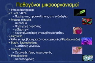 Παθογόνοι μικροοργανισμοί
• Εντεροβακτηριακά
• E. coli >80%
– Παράγοντες προσκόλλησης στο ενδοθήλιο.
• Proteus mirabilis
– Ουρόλιθοι
– Παραγωγή ουρεάσης
– αύξηση pH
– κρυσταλλοποίηση στρουβίτου/απατίτου
• Klebsiella
• Αλλα εντεροβακτηριακά-νοσοκομειακές (Ψευδομονάδα)
• Staph. Saprophyticus
– Κυστίτιδες γυναικών
• Candida
– Ουροκαθετήρες, Αιματογενώς
• Εντερόκοκκοι
– επιπεπλεγμένες
 